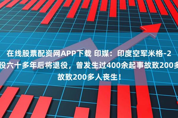 在线股票配资网APP下载 印媒：印度空军米格-21战机服役六十多年后将退役，曾发生过400余起事故致200多人丧生！
