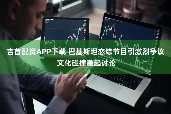 吉首配资APP下载 巴基斯坦恋综节目引激烈争议 文化碰撞激起讨论