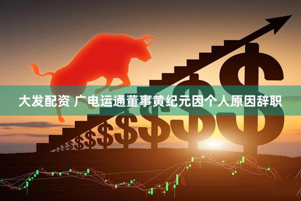 大发配资 广电运通董事黄纪元因个人原因辞职