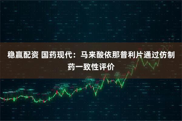 稳赢配资 国药现代：马来酸依那普利片通过仿制药一致性评价