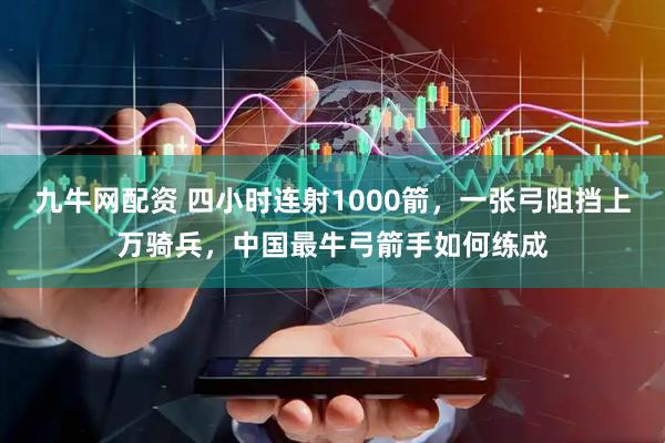 九牛网配资 四小时连射1000箭，一张弓阻挡上万骑兵，中国最牛弓箭手如何练成
