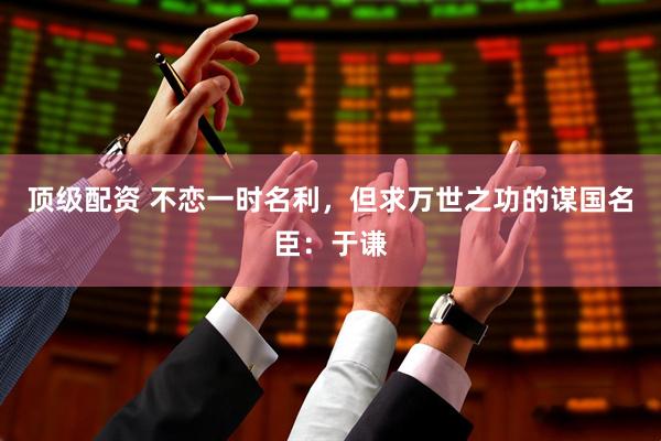 顶级配资 不恋一时名利，但求万世之功的谋国名臣：于谦