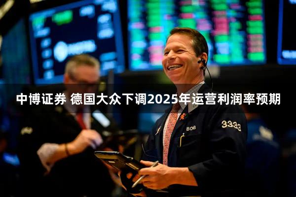 中博证券 德国大众下调2025年运营利润率预期