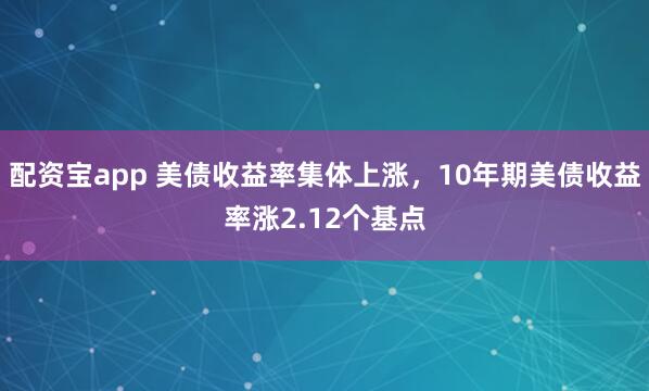 配资宝app 美债收益率集体上涨，10年期美债收益率涨2.12个基点