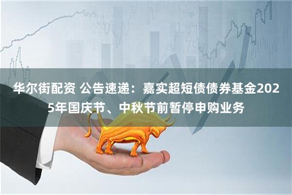 华尔街配资 公告速递：嘉实超短债债券基金2025年国庆节、中秋节前暂停申购业务