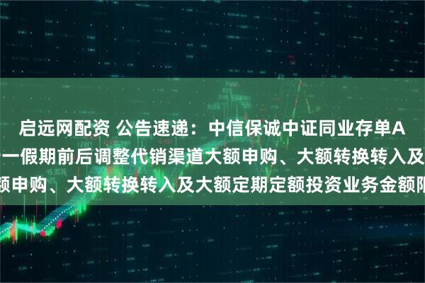 启远网配资 公告速递：中信保诚中证同业存单AAA指数7天持有基金十一假期前后调整代销渠道大额申购、大额转换转入及大额定期定额投资业务金额限制