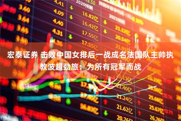 宏泰证券 击败中国女排后一战成名法国队主帅执教波超劲旅：为所有冠军而战