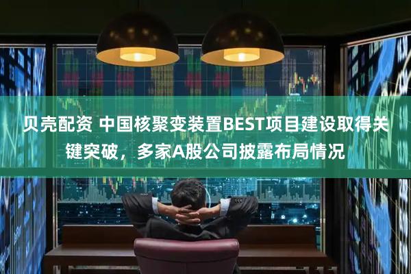 贝壳配资 中国核聚变装置BEST项目建设取得关键突破，多家A股公司披露布局情况