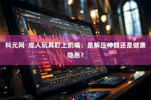 科元网  成人玩具盯上奶嘴：是解压神器还是健康隐患？