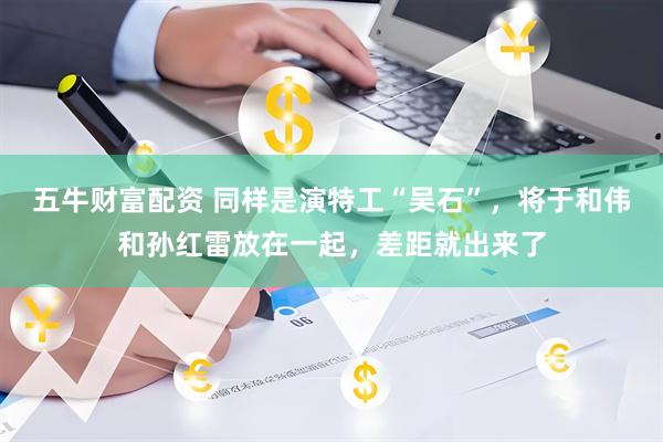五牛财富配资 同样是演特工“吴石”，将于和伟和孙红雷放在一起，差距就出来了
