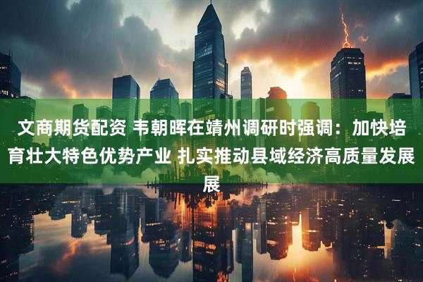 文商期货配资 韦朝晖在靖州调研时强调：加快培育壮大特色优势产业 扎实推动县域经济高质量发展