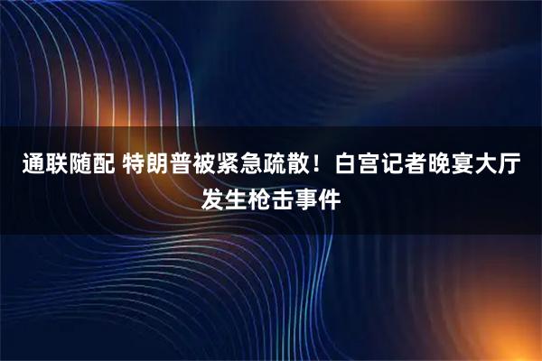 通联随配 特朗普被紧急疏散！白宫记者晚宴大厅发生枪击事件